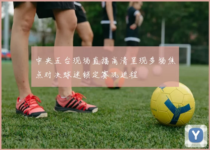 中央五台现场直播高清呈现多场焦点对决球迷锁定赛况进程