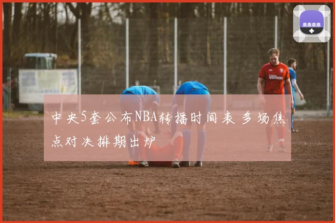 中央5套公布NBA转播时间表 多场焦点对决排期出炉