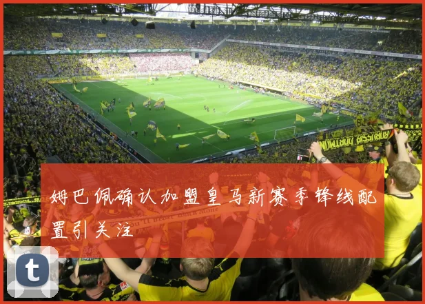 姆巴佩确认加盟皇马新赛季锋线配置引关注