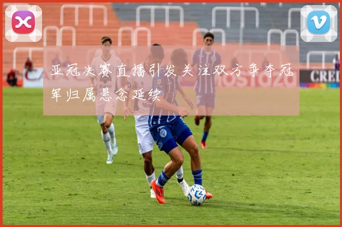 亚冠决赛直播引发关注双方争夺冠军归属悬念延续