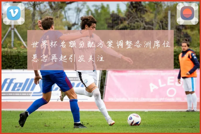 世界杯名额分配方案调整各洲席位悬念再起引发关注