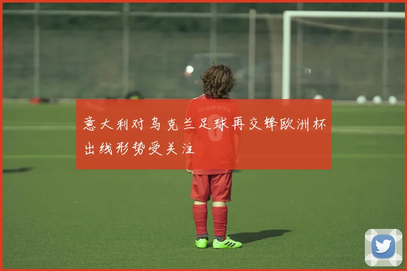 意大利对乌克兰足球再交锋欧洲杯出线形势受关注