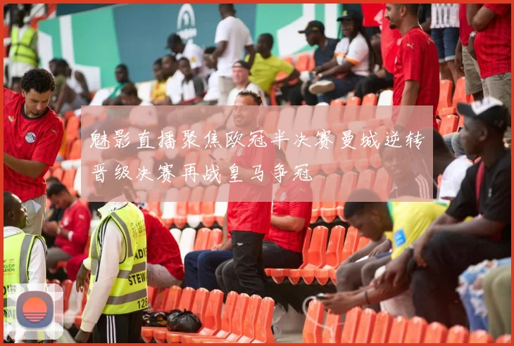 魅影直播聚焦欧冠半决赛曼城逆转晋级决赛再战皇马争冠