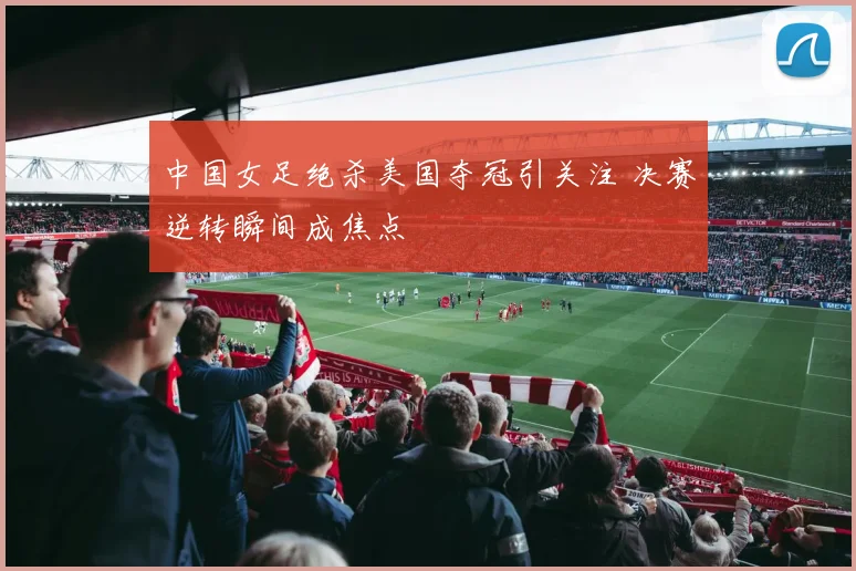 中国女足绝杀美国夺冠引关注 决赛逆转瞬间成焦点