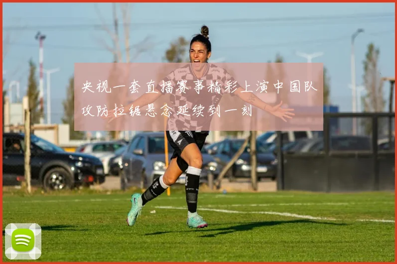 央视一套直播赛事精彩上演中国队攻防拉锯悬念延续到一刻