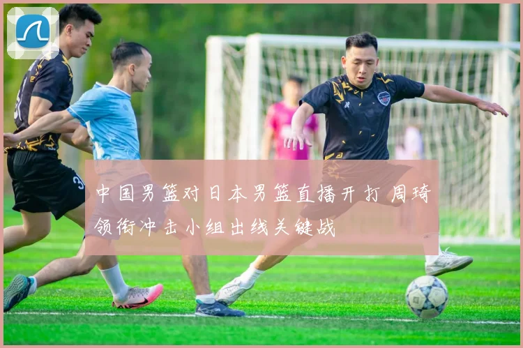 中国男篮对日本男篮直播开打 周琦领衔冲击小组出线关键战