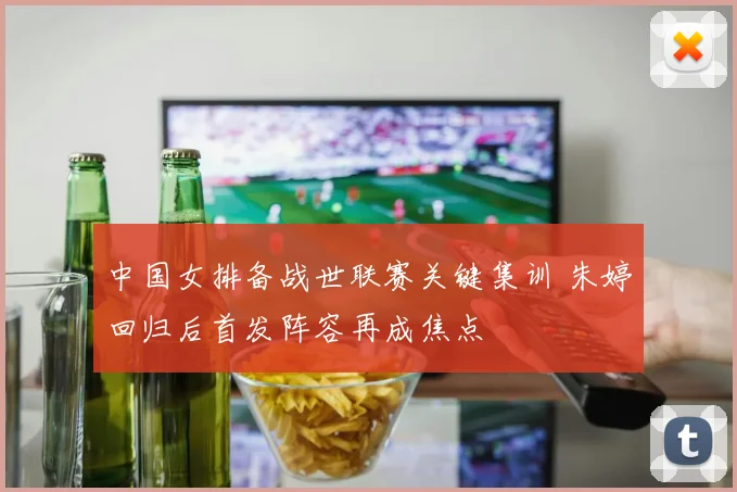 中国女排备战世联赛关键集训 朱婷回归后首发阵容再成焦点