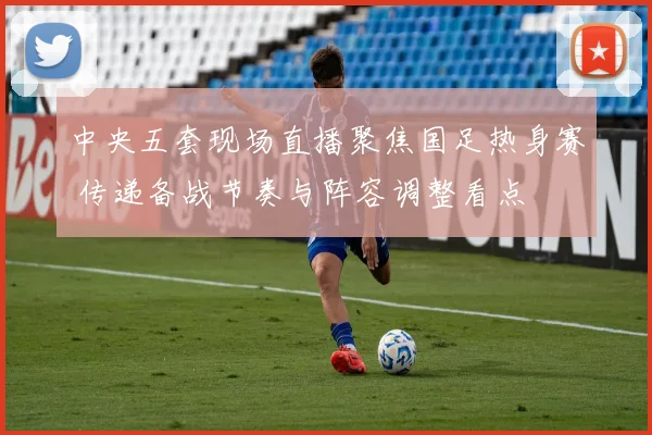 中央五套现场直播聚焦国足热身赛 传递备战节奏与阵容调整看点
