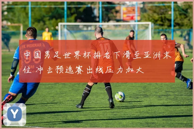 中国男足世界杯排名下滑至亚洲末位 冲击预选赛出线压力加大