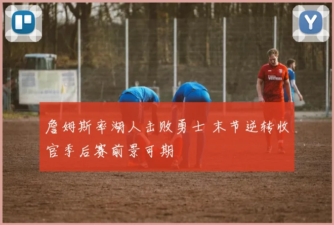 詹姆斯率湖人击败勇士 末节逆转收官季后赛前景可期