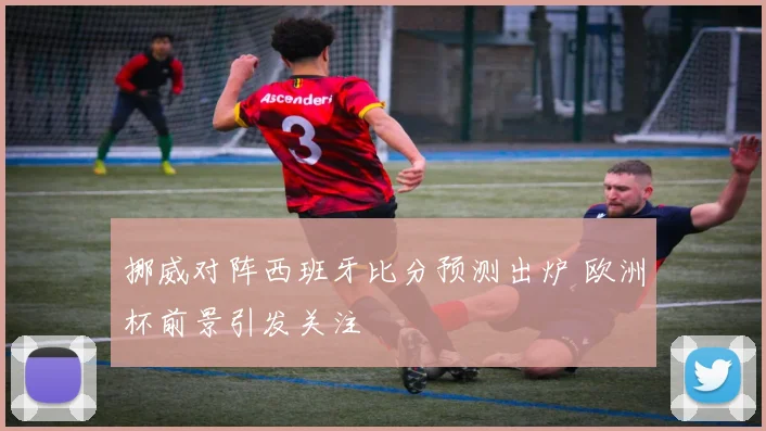 挪威对阵西班牙比分预测出炉 欧洲杯前景引发关注