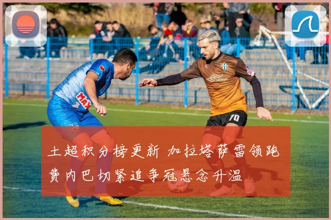 土超积分榜更新 加拉塔萨雷领跑 费内巴切紧追争冠悬念升温