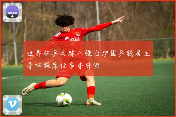 世界杯乒乓球八强出炉国乒稳居主导四强席位争夺升温