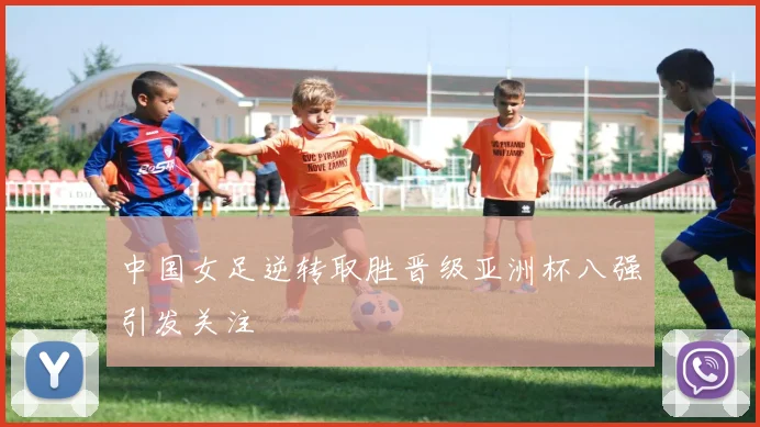 中国女足逆转取胜晋级亚洲杯八强引发关注