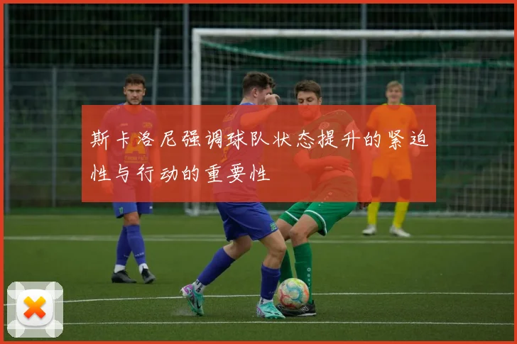 斯卡洛尼强调球队状态提升的紧迫性与行动的重要性
