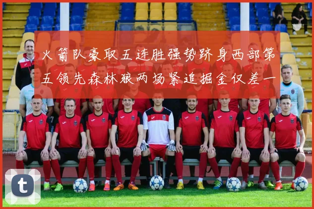 火箭队豪取五连胜强势跻身西部第五领先森林狼两场紧追掘金仅差一场