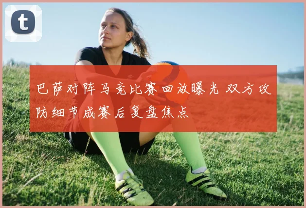 巴萨对阵马竞比赛回放曝光 双方攻防细节成赛后复盘焦点