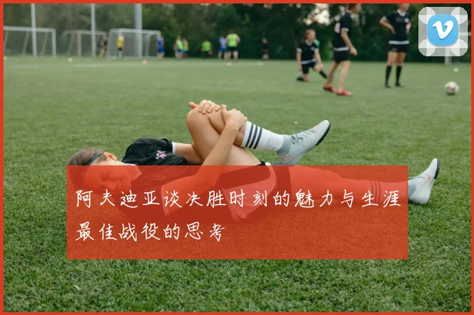 阿夫迪亚谈决胜时刻的魅力与生涯最佳战役的思考