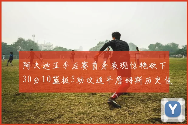 阿夫迪亚季后赛首秀表现惊艳砍下30分10篮板5助攻追平詹姆斯历史佳绩