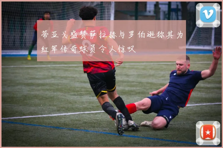 蒂亚戈盛赞萨拉赫与罗伯逊称其为红军传奇球员令人惊叹