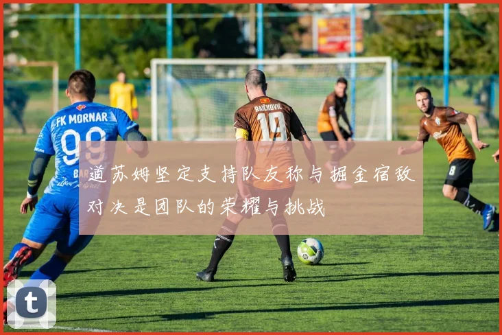 道苏姆坚定支持队友称与掘金宿敌对决是团队的荣耀与挑战