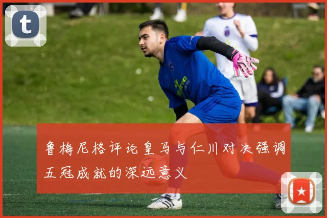 鲁梅尼格评论皇马与仁川对决强调五冠成就的深远意义