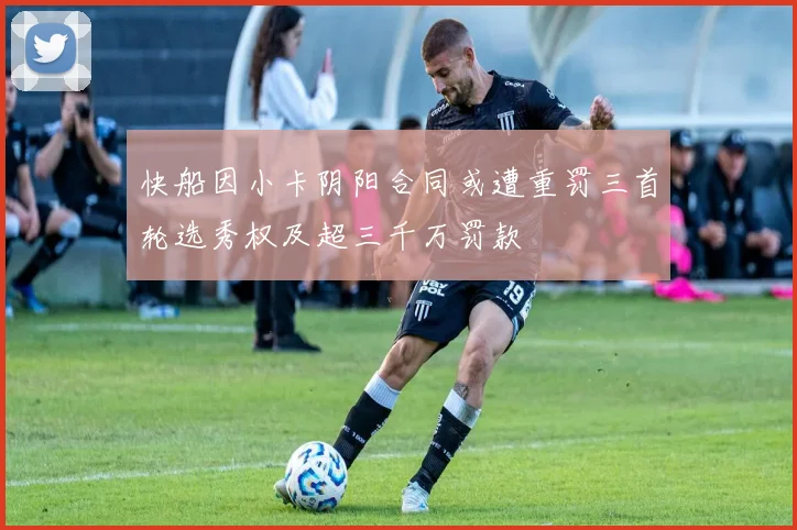 快船因小卡阴阳合同或遭重罚三首轮选秀权及超三千万罚款
