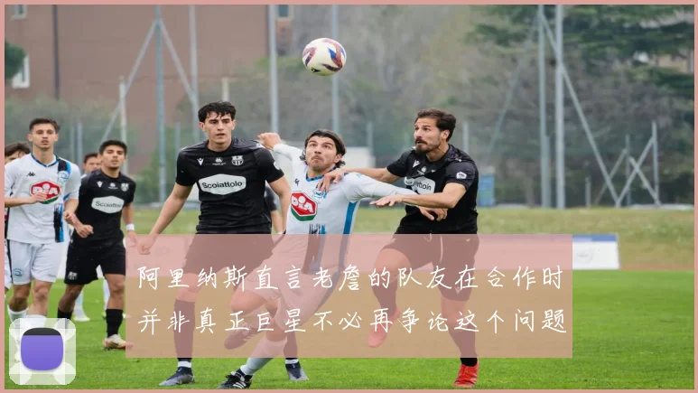 阿里纳斯直言老詹的队友在合作时并非真正巨星不必再争论这个问题