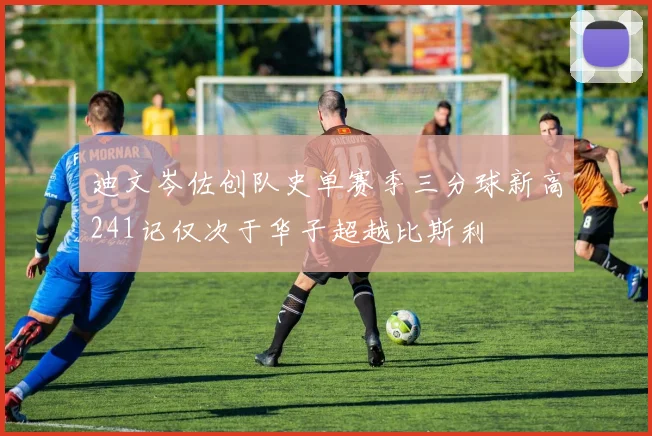 迪文岑佐创队史单赛季三分球新高241记仅次于华子超越比斯利