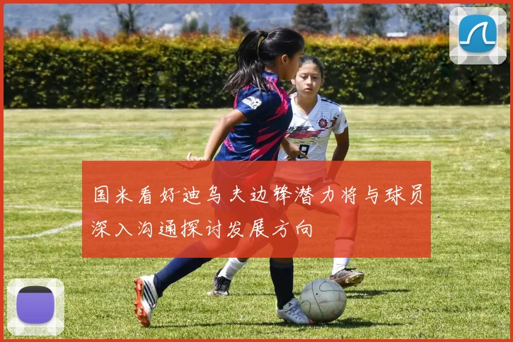 国米看好迪乌夫边锋潜力将与球员深入沟通探讨发展方向